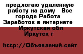 предлогаю удаленную работу на дому - Все города Работа » Заработок в интернете   . Иркутская обл.,Иркутск г.